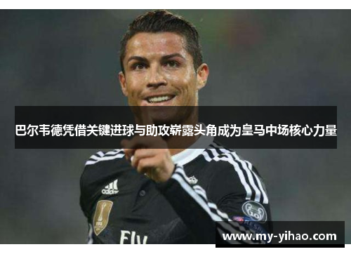 巴尔韦德凭借关键进球与助攻崭露头角成为皇马中场核心力量