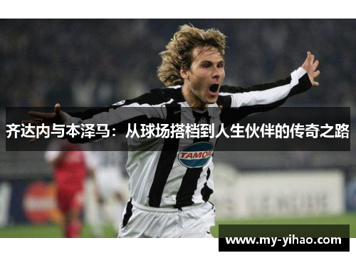 齐达内与本泽马：从球场搭档到人生伙伴的传奇之路
