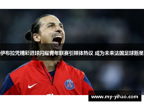 伊布拉凭精彩进球闪耀青年联赛引媒体热议 成为未来法国足球新星