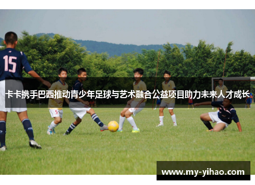 卡卡携手巴西推动青少年足球与艺术融合公益项目助力未来人才成长