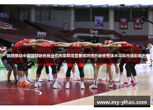 姚明推动中国篮球联赛商业化改革取得显著成效提升联赛整体水平和市场影响力