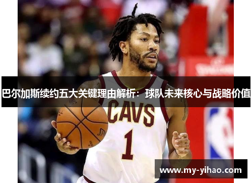 巴尔加斯续约五大关键理由解析：球队未来核心与战略价值