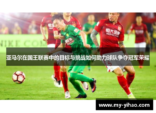 亚马尔在国王联赛中的目标与挑战如何助力球队争夺冠军荣耀