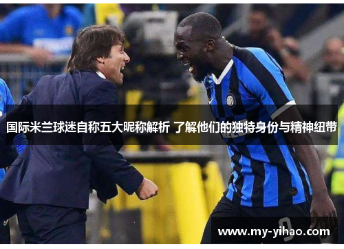 国际米兰球迷自称五大昵称解析 了解他们的独特身份与精神纽带